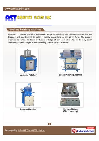 Jewellery Polishing Machines:

We offer customers precision engineered range of polishing and filling machines that are
designed and constructed to deliver quality operations in the given field. The process
expertise as well as in-depth product knowledge of our team also allow us to carry out in
these customized changes as demanded by the customers. We offer:




            Magnetic Polisher                         Bench Polishing Machine




             Lapping Machine                              Rodium Plating
                                                          (Electroplating)
 