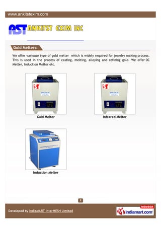 Gold Melters:

We offer variouse type of gold melter which is widely required for jewelry making process.
This is used in the process of casting, melting, alloying and refining gold. We offer DC
Melter, Induction Melter etc.




                Gold Melter                                Infrared Melter




             Induction Melter
 