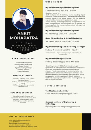 ANKIT
MOHAPATRA
D I G I T A L
M A R K E T I N G
& M A R K E T I N G
H E A D
W O R K H I S T O R Y
Digital Marketing & Marketing Head
- Headed a team of 30.
-Craft strategies for all Marketing teams, including Digital,
Advertising, Communications and CreativePrepare and manage
monthly, quarterly and annual budgets for the Marketing
department Set, monitor and report on team goals.
-Design branding, positioning and pricing strategies Ensure our
brand messages strong and consistent across all channels and
marketing efforts (like events, email campaigns, web pages and
promotional material).
Anmol Industries| Nov 2018 - present
S C H O O L S A T T E N D E D
The Thechnom school BBsr
B.Tech|Mechanical Engineering|2012-2015
Ganapati institute of Engineering &
technology
Diploma | Mechanical Engineering|2009-2012
P E R S O N A L S U M M A R Y
I am a Marketing Professional with
experience in all aspects of a business, from
operations to marketing and Digital
Marketing. I also excel at optimizing
processes.
K E Y C O M P E T E N C I E S
- Operations Management
- Marketing and Advertising
- Budget Control
- Digital marketing Strategies
- Strategic Planning
- Team Facilitation
C O N T A C T I N F O R M A T I O N
Email: ankitmohapatra20@gmail.com
phone-8810450613
Website: www.ankitmohapatra.com
LinkedIn: @ankit-mohapatra-49070a77
Address: Ameerpet, Hyderabad, Telengana, India
A W A R D S R E C E I V E D
- University Leadership Award, Geldero
Foundation (2012)
- 1st Place, Azera Case Study Competition
(2014)
- 3rd Place, Compass Entrepreneurship
Challenge (2015)
Digital Marketing & Marketing Head
UET Technology |Nov 2016 - Oct 2018
Head Of Marketing & Digital Marketing
Parkway It Services|Nov 2014 – Oct 2016
Digital marketing And marketing Manager
Parkway IT Services| Mar 2013 - Nov 2014
Digital Marketing Executive
• Be actively involved in SEO efforts (keyword, image
optimization etc.)• Prepare online newsletters and promotional
emails and organize their distribution through various
channels• Provide creative ideas for content marketing and
update website• Collaborate with designers to improve user
experience• Measure performance of digital marketing efforts
using a variety of Web analytics tools (Google Analytics,
WebTrends etc.)• Acquire insight in online marketing trends and
keep strategies up-to-date
Parkway It Services| July 2012 - Mar 2013
Get Increment as a Digital marketing manager and handeling all
operation also
 
