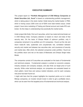 EXECUTIVE SUMMARY


This project report on “Portfolio Management of CNX Midcap Companies at
Kotak Securities Ltd., Surat” is based on understanding portfolio management,
which is taking place in the stock market. Kotak being the market leader in PMS,
which is having corpus 3200 crore out of 6200 crore total market corpus. Under
project I have done marketing of Trading and Demat account and made IPO sub-
broker. So this helps in understanding how practically the market works.


Under project title firstly I find out 9 securities, which has made technical break out
in CNX Midcap Index. Company selection is based on return and beta of that
security also. On the basis of Sharpe Model of optimum portfolio, only 6
companies remained in my portfolio out of 9 companies. I found out the risk and
return trade-off, beta, systematic and unsystematic risk, correlation between
security and market and between two securities also, and covariance of security
and market also. After which, the selected companies under portfolio, I found out
the portfolio return and risk on the basis of Markowitz and Sharpe Single Index
Model.


The companies consist of 6 securities are evaluated on the basis of fundamental
and technical analysis. Fundamental analysis is worked on economic analysis,
industry analysis and company analysis, and also finds out target price of such
security. While under technical analysis, six companies are evaluated based on
chart pattern, trend lines and various market indicators, and for each company
new price has been found out.
I might add here that the project highlights the important points as to in which
Midcap companies, an investor should invest in order to get a profitable return,
which can be seen from the targeted price of fundamental and technical analysis.
 