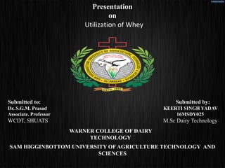 Presentation
on
Utilization of Whey
Submitted to: Submitted by:
Dr. S.G.M. Prasad KEERTI SINGH YADAV
Associate. Professor 16MSDY025
WCDT, SHUATS M.Sc Dairy Technology
WARNER COLLEGE OF DAIRY
TECHNOLOGY
SAM HIGGINBOTTOM UNIVERSITY OF AGRICULTURE TECHNOLOGY AND
SCIENCES
 