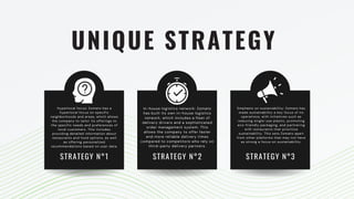 UNIQUE STRATEGY
Hyperlocal focus: Zomato has a
hyperlocal focus on specific
neighborhoods and areas, which allows
the company to tailor its offerings to
the specific needs and preferences of
local customers. This includes
providing detailed information about
restaurants and food options, as well
as offering personalized
recommendations based on user data.
In-house logistics network: Zomato
has built its own in-house logistics
network, which includes a fleet of
delivery drivers and a sophisticated
order management system. This
allows the company to offer faster
and more reliable delivery times
compared to competitors who rely on
third-party delivery partners.
Emphasis on sustainability: Zomato has
made sustainability a key focus of its
operations, with initiatives such as
reducing single-use plastic, promoting
eco-friendly packaging, and partnering
with restaurants that prioritize
sustainability. This sets Zomato apart
from other platforms that may not have
as strong a focus on sustainability.
STRATEGY N°1 STRATEGY N°2 STRATEGY N°3
 