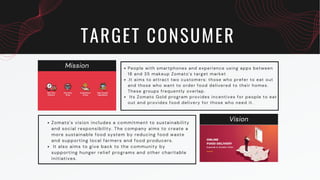 Mission
Vision
TARGET CONSUMER
People with smartphones and experience using apps between
18 and 35 makeup Zomato's target market
.It aims to attract two customers: those who prefer to eat out
and those who want to order food delivered to their homes.
These groups frequently overlap.
Its Zomato Gold program provides incentives for people to eat
out and provides food delivery for those who need it.
Zomato's vision includes a commitment to sustainability
and social responsibility. The company aims to create a
more sustainable food system by reducing food waste
and supporting local farmers and food producers.
It also aims to give back to the community by
supporting hunger relief programs and other charitable
initiatives.
 