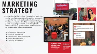 MARKETING
STRATEGY
Social Media Marketing: Zomato has a strong
social media presence, with active accounts
on platforms such as Facebook, Instagram,
Twitter, and LinkedIn. The company regularly
posts engaging content, including food-
related articles, promotions, and discounts,
to attract and retain customers.
Influencer Marketing
Referral Marketing
Promotions and Discounts
Brand Ambassadors
Content Marketing
 