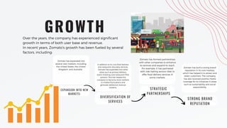 EXPANSION INTO NEW
MARKETS:
Zomato has expanded into
several new markets, including
the United States, the United
Kingdom, and Australia.
DIVERSIFICATION OF
SERVICES
In addition to its core food delivery
and restaurant discovery services,
Zomato has expanded into other
areas such as grocery delivery,
event ticketing, and restaurant POS
systems. This has helped the
company to become more resilient
to market fluctuations and
generate additional revenue
streams.
GROWTH
STRATEGIC
PARTNERSHIPS
Zomato has formed partnerships
with other companies to enhance
its services and expand its reach.
For example, it has partnered
with ride-hailing service Uber to
offer food delivery services in
some markets.
Over the years, the company has experienced significant
growth in terms of both user base and revenue.
In recent years, Zomato's growth has been fueled by several
factors, including:
Zomato has built a strong brand
reputation in its core markets,
which has helped it to attract and
retain customers. The company
has also received positive media
coverage for its initiatives in areas
such as sustainability and social
responsibility.
STRONG BRAND
REPUTATION
 