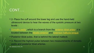 CONT….
• 2- Place the cuff around the lower leg and use the hand-held
ultrasound device to hear the waves of the systolic pressure at two
levels :
• Dorsalis pedis, which is a branch from the anterior tibial artery, it is
located between the tibialis anterior and extensor hallucis longus
• Posterior tibial pulse, that is behind the lateral malleoli.
• 3- Record the highest pulse between two measurements of dorsalis
pedis and posterior tibial arteries.
DR. HIMANSHU PATEL (PT) 10
 