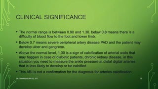 CLINICAL SIGNIFICANCE
• The normal range is between 0.90 and 1.30. below 0.8 means there is a
difficulty of blood flow to the foot and lower limb.
• Below 0.7 means severe peripheral artery disease PAD and the patient may
develop ulcer and gangrene.
• Above the normal level, 1.30 is a sign of calcification of arterial walls that
may happen in case of diabetic patients, chronic kidney disease, in this
situation you need to measure the ankle pressure at distal digital arteries
that is less likely to develop or be calcified
• This ABI is not a confirmation for the diagnosis for arteries calcification
DR. HIMANSHU PATEL (PT) 12
 