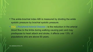 • The ankle-brachial index ABI is measured by dividing the ankle
systolic pressure by brachial systolic pressure.
• PAD ( Peripheral Arterial Disease ) is the reduction in the arterial
blood flow to the limbs during walking causing pain and may
predispose to heart attack and stroke, it affects over 13% of
populations who are above 50 years.
DR. HIMANSHU PATEL (PT) 3
 