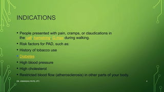 INDICATIONS
• People presented with pain, cramps, or claudications in
the calf, hamstring, G.max during walking.
• Risk factors for PAD, such as:
• History of tobacco use
• Diabetes
• High blood pressure
• High cholesterol
• Restricted blood flow (atherosclerosis) in other parts of your body.
DR. HIMANSHU PATEL (PT) 4
 