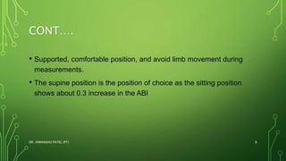 CONT….
• Supported, comfortable position, and avoid limb movement during
measurements.
• The supine position is the position of choice as the sitting position
shows about 0.3 increase in the ABI
DR. HIMANSHU PATEL (PT) 8
 