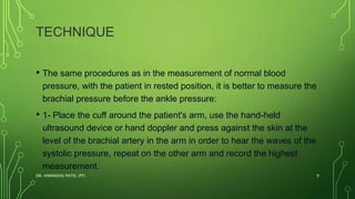 TECHNIQUE
• The same procedures as in the measurement of normal blood
pressure, with the patient in rested position, it is better to measure the
brachial pressure before the ankle pressure:
• 1- Place the cuff around the patient's arm, use the hand-held
ultrasound device or hand doppler and press against the skin at the
level of the brachial artery in the arm in order to hear the waves of the
systolic pressure, repeat on the other arm and record the highest
measurement.
DR. HIMANSHU PATEL (PT) 9
 