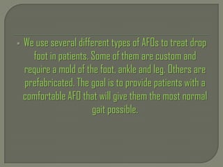  We use several different types of AFOs to treat drop
foot in patients. Some of them are custom and
require a mold of the foot, ankle and leg. Others are
prefabricated. The goal is to provide patients with a
comfortable AFO that will give them the most normal
gait possible.
 