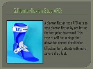 A plantar flexion stop AFO acts to
stop plantar flexion by not letting
the foot point downward. This
type of AFO has a hinge that
allows for normal dorsiflexion.
Effective, for patients with more
severe drop foot.
 