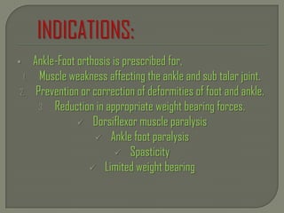  Ankle-Foot orthosis is prescribed for,
1. Muscle weakness affecting the ankle and sub talar joint.
2. Prevention or correction of deformities of foot and ankle.
3. Reduction in appropriate weight bearing forces.
 Dorsiflexor muscle paralysis
 Ankle foot paralysis
 Spasticity
 Limited weight bearing
 