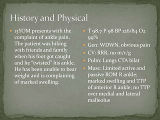  13YOM presents with the

complaint of ankle pain.
The patient was hiking
with friends and family
when his foot got caught
and he “twisted” his ankle.
He has been unable to bear
weight and is complaining
of marked swelling.

 T 98.7 P 98 BP 126/84 O2





99%
Gen: WDWN, obvious pain
CV: RRR, no m/r/g
Pulm: Lungs CTA bilat
Musc: Limited active and
passive ROM R ankle;
marked swelling and TTP
of anterior R ankle; no TTP
over medial and lateral
malleolus

 