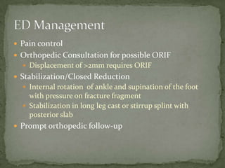  Pain control
 Orthopedic Consultation for possible ORIF
 Displacement of >2mm requires ORIF

 Stabilization/Closed Reduction
 Internal rotation of ankle and supination of the foot

with pressure on fracture fragment
 Stabilization in long leg cast or stirrup splint with
posterior slab
 Prompt orthopedic follow-up

 