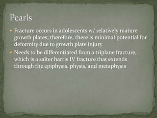  Fracture occurs in adolescents w/ relatively mature

growth plates; therefore, there is minimal potential for
deformity due to growth plate injury
 Needs to be differentiated from a triplane fracture,
which is a salter harris IV fracture that extends
through the epiphysis, physis, and metaphysis

 