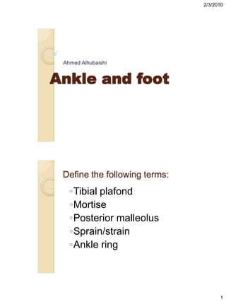 2/3/2010




 Ahmed Alhubaishi


Ankle and foot




 Define the following terms:
   ◦Tibial plafond
   ◦Mortise
   ◦Posterior malleolus
   ◦Sprain/strain
   ◦Ankle ring




                                     1
 