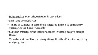 • Bone quality: sclerosis, osteopenia ,bone loss
• Skin : any previous scar
• Timing of surgery: in case of old fractures allow it to completely
vascularize the bone fragments
• Subtalar arthritis: sinus tarsi tenderness in forced passive plantar
flexion
• Vascular status of limb, smoking status directly affects the recovery
and prognosis.
 