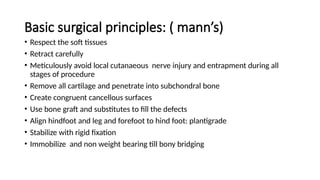 Basic surgical principles: ( mann’s)
• Respect the soft tissues
• Retract carefully
• Meticulously avoid local cutanaeous nerve injury and entrapment during all
stages of procedure
• Remove all cartilage and penetrate into subchondral bone
• Create congruent cancellous surfaces
• Use bone graft and substitutes to fill the defects
• Align hindfoot and leg and forefoot to hind foot: plantigrade
• Stabilize with rigid fixation
• Immobilize and non weight bearing till bony bridging
 
