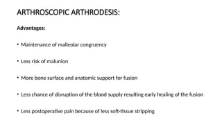 ARTHROSCOPIC ARTHRODESIS:
Advantages:
• Maintenance of malleolar congruency
• Less risk of malunion
• More bone surface and anatomic support for fusion
• Less chance of disruption of the blood supply resulting early healing of the fusion
• Less postoperative pain because of less soft-tissue stripping
 
