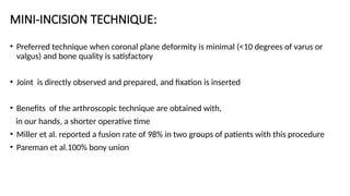 MINI-INCISION TECHNIQUE:
• Preferred technique when coronal plane deformity is minimal (<10 degrees of varus or
valgus) and bone quality is satisfactory
• Joint is directly observed and prepared, and fixation is inserted
• Benefits of the arthroscopic technique are obtained with,
in our hands, a shorter operative time
• Miller et al. reported a fusion rate of 98% in two groups of patients with this procedure
• Pareman et al.100% bony union
 