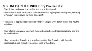 MINI INCISION TECHNIQUE : by Pareman et al
• Two 1.5-cm incisions, one medial and one anterolateral,
• Subchondral bone resection is completed with a high-speed cutting tool, creating
a “slurry” that is saved for local bone graft
• The ankle is appropriately positioned (5° of valgus, 0° of dorsiflexion, and neutral
rotation)
• Cannulated screws are inserted, the position is checked fluoroscopically, and the
wound is closed
• Short leg cast at 2 weeks and a walking cast at 3 to 5 weeks until there is
radiographic and clinical evidence of solid arthrodesis.
.
 