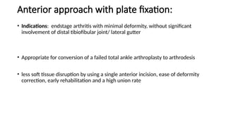 Anterior approach with plate fixation:
• Indications: endstage arthritis with minimal deformity, without significant
involvement of distal tibiofibular joint/ lateral gutter
• Appropriate for conversion of a failed total ankle arthroplasty to arthrodesis
• less soft tissue disruption by using a single anterior incision, ease of deformity
correction, early rehabilitation and a high union rate
 