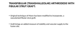 TRANSFIBULAR (TRANSMALLEOLAR) ARTHRODESIS WITH
FIBULAR STRUT GRAFT:
• Original technique of Mann has been modified to incorporate, a
vascularized fibular strut graft.
• Graft brings an added measure of stability and vascular supply to the
fusion site.
 