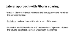 Lateral approach with Fibular sparing:
• Fibula is sparred so that it maintains the native groove and restraints
the peroneal tendons
• Technique : incision done at the lateral part of the ankle
• Divide the anterior talofibular and calcaneofibular ligaments to allow
the talus to be rotated out from underneath the mortise
 