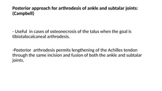 Posterior approach for arthrodesis of ankle and subtalar joints:
(Campbell)
- Useful in cases of osteonecrosis of the talus when the goal is
tibiotalocalcaneal arthrodesis.
-Posterior arthrodesis permits lengthening of the Achilles tendon
through the same incision and fusion of both the ankle and subtalar
joints.
 