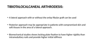 TIBIOTALOCALCANEAL ARTHRODESIS:
• A lateral approach with or without the onlay fibular graft can be used
• Posterior approach may be appropriate in patients with compromised skin and
soft tissues in the area of a lateral approach.
• Biomechanical studies shows locking plate fixation to have higher rigidity than
intramedullary nails and provide higher initial stiffness
 