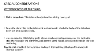SPECIAL CONSIDERATIONS
OSTEONECROSIS OF THE TALUS:
• Blair’s procedure: Tibiotalar arthrodesis with a sliding bone graft
• Fuses the distal tibia to the talar neck in situations in which the body of the talus has
been lost or is osteonecrotic.
• uses an anterior tibial sliding graft, allows nearly normal appearance of the foot with
little shortening of the extremity, and permits some flexion-extension motion of the foot
on the leg.
Morris et al. modified the technique and used transcalcaneotibial pin for 6 weeks to
improve stability.
 
