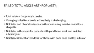 FAILED TOTAL ANKLE ARTHROPLASTY:
• Total ankle arthroplasty is on rise.
• Managing failed total ankle arthroplasty is challenging.
• Tibiotalar and tibiotalocalcaneal arthrodesis using massive cancellous
allografts.
• Tibiotalar arthrodesis for patients with good bone stock and an intact
subtalar joint
• Tibiotalocalcaneal arthrodesis for those with poor bone quality, subtalar
 