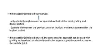• If the subtalar joint is to be preserved.
arthrodesis through an anterior approach with strut iliac crest grafting and
double plating .
(benefit of the use of the previous anterior incision, which makes removal of the
implant easier)
• If the subtalar joint is to be fused, the same anterior approach can be used with
grafting as described, or a lateral transfibular approach gives improved access to
the subtalar joint.
 