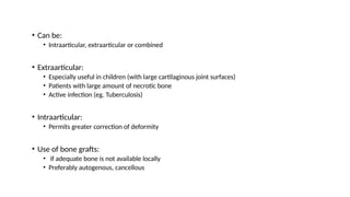 • Can be:
• Intraarticular, extraarticular or combined
• Extraarticular:
• Especially useful in children (with large cartilaginous joint surfaces)
• Patients with large amount of necrotic bone
• Active infection (eg. Tuberculosis)
• Intraarticular:
• Permits greater correction of deformity
• Use of bone grafts:
• if adequate bone is not available locally
• Preferably autogenous, cancellous
 