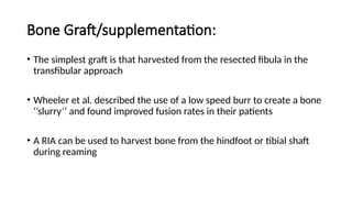 Bone Graft/supplementation:
• The simplest graft is that harvested from the resected fibula in the
transfibular approach
• Wheeler et al. described the use of a low speed burr to create a bone
‘’slurry’’ and found improved fusion rates in their patients
• A RIA can be used to harvest bone from the hindfoot or tibial shaft
during reaming
 