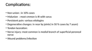 Complications:
• Non-union : in 10% cases
• Malunion : most cmmon is IR with varus
• Persistent pain: various etiologies
• Degenerative changes: in near by joints( in 50 % cases by 7 years)
• Tendon laceration:
• Nerve injury: most common is medial branch of superficial peroneal
nerve
• Wound problems/infection
 