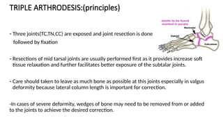 TRIPLE ARTHRODESIS:(principles)
- Three joints(TC,TN,CC) are exposed and joint resection is done
followed by fixation
- Resections of mid tarsal joints are usually performed first as it provides increase soft
tissue relaxation and further facilitates better exposure of the subtalar joints.
- Care should taken to leave as much bone as possible at this joints especially in valgus
deformity because lateral column length is important for correction.
-In cases of severe deformity, wedges of bone may need to be removed from or added
to the joints to achieve the desired correction.
 