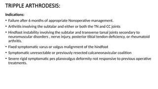 TRIPPLE ARTHRODESIS:
Indications:
• Failure after 6 months of appropriate Nonoperative management.
• Arthritis involving the subtalar and either or both the TN and CC joints
• Hindfoot instability involving the subtalar and transverse tarsal joints secondary to
neuromuscular disorders , nerve injury, posterior tibial tendon deficiency, or rheumatoid
arthritis.
• Fixed symptomatic varus or valgus malignment of the hindfoot
• Symptomatic unresectable or previously resected calcaneonavicular coalition
• Severe rigid symptomatic pes planovalgus deformity not responsive to previous operative
treatments.
 