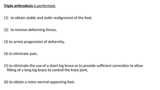 Triple arthrodesis is performed:
(1) to obtain stable and static realignment of the foot,
(2) to remove deforming forces,
(3) to arrest progression of deformity,
(4) to eliminate pain,
(5) to eliminate the use of a short leg brace or to provide sufficient correction to allow
fitting of a long leg brace to control the knee joint,
(6) to obtain a more normal-appearing foot.
 