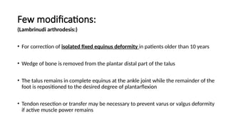Few modifications:
(Lambrinudi arthrodesis:)
• For correction of isolated fixed equinus deformity in patients older than 10 years
• Wedge of bone is removed from the plantar distal part of the talus
• The talus remains in complete equinus at the ankle joint while the remainder of the
foot is repositioned to the desired degree of plantarflexion
• Tendon resection or transfer may be necessary to prevent varus or valgus deformity
if active muscle power remains
 