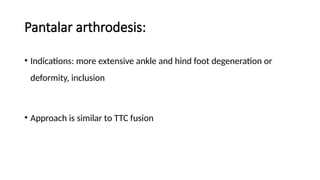 Pantalar arthrodesis:
• Indications: more extensive ankle and hind foot degeneration or
deformity, inclusion
• Approach is similar to TTC fusion
 