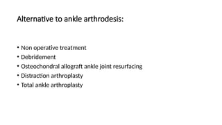 Alternative to ankle arthrodesis:
• Non operative treatment
• Debridement
• Osteochondral allograft ankle joint resurfacing
• Distraction arthroplasty
• Total ankle arthroplasty
 