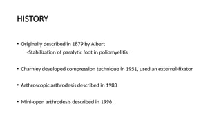 HISTORY
• Originally described in 1879 by Albert
-Stabilization of paralytic foot in poliomyelitis
• Charnley developed compression technique in 1951, used an external-fixator
• Arthroscopic arthrodesis described in 1983
• Mini-open arthrodesis described in 1996
 
