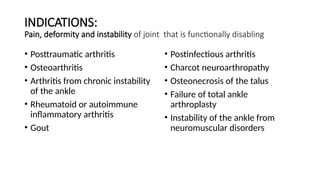 INDICATIONS:
Pain, deformity and instability of joint that is functionally disabling
• Posttraumatic arthritis
• Osteoarthritis
• Arthritis from chronic instability
of the ankle
• Rheumatoid or autoimmune
inflammatory arthritis
• Gout
• Postinfectious arthritis
• Charcot neuroarthropathy
• Osteonecrosis of the talus
• Failure of total ankle
arthroplasty
• Instability of the ankle from
neuromuscular disorders
 