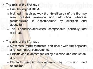  The axis of the first ray :
o Has the largest ROM.
o Inclined in such as way that dorsiflexion of the first ray
also includes inversion and adduction, whereas
plantarflexion is accompanied by eversion and
abduction.
o The abduction/adduction components normally are
minimal.
 The axis of the fifth ray :
o Movement more restricted and occur with the opposite
arrangement of components:
o Dorsiflexion is accompanied by eversion and abduction,
and
o Plantarflexion is accompanied by inversion and
adduction.
 