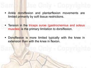  Ankle dorsiflexion and plantarflexion movements are
limited primarily by soft tissue restrictions.
 Tension in the triceps surae (gastrocnemius and soleus
muscles) is the primary limitation to dorsiflexion.
 Dorsiflexion is more limited typically with the knee in
extension than with the knee in flexion.
 