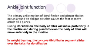The primary ankle motion of dorsi-flexion and plantar-flexion
occurs around an oblique axis that causes the foot to move
across all 3 planes.
During Dorsiflexion, the body of talus will move posteriorly in
the mortise and during plantarflexion the body of talus will
move anteriorly in the mortise.
In weight bearing, the concave tibiofibular segment slides
over the talus for dorsiflexion
 