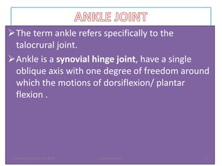 The term ankle refers specifically to the
talocrural joint.
Ankle is a synovial hinge joint, have a single
oblique axis with one degree of freedom around
which the motions of dorsiflexion/ plantar
flexion .
Monday, February 13, 2023 Dechasa Imiru 11
 